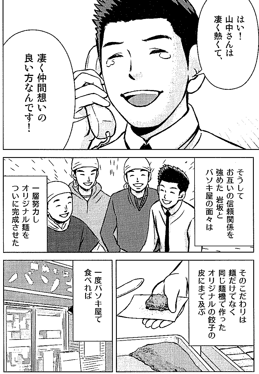 はい！山中さんは凄く熱くて、凄く仲間想いの良い方なんです！　そうしてお互いの信頼関係を強めた岩坂とバソキ屋の面々は一層努力しオリジナル麺をついに完成させた。　そのこだわりは麺だけでなく同じ麺機で作ったオリジナルの餃子の皮にまで及ぶ　一度バソキ屋で食べれば