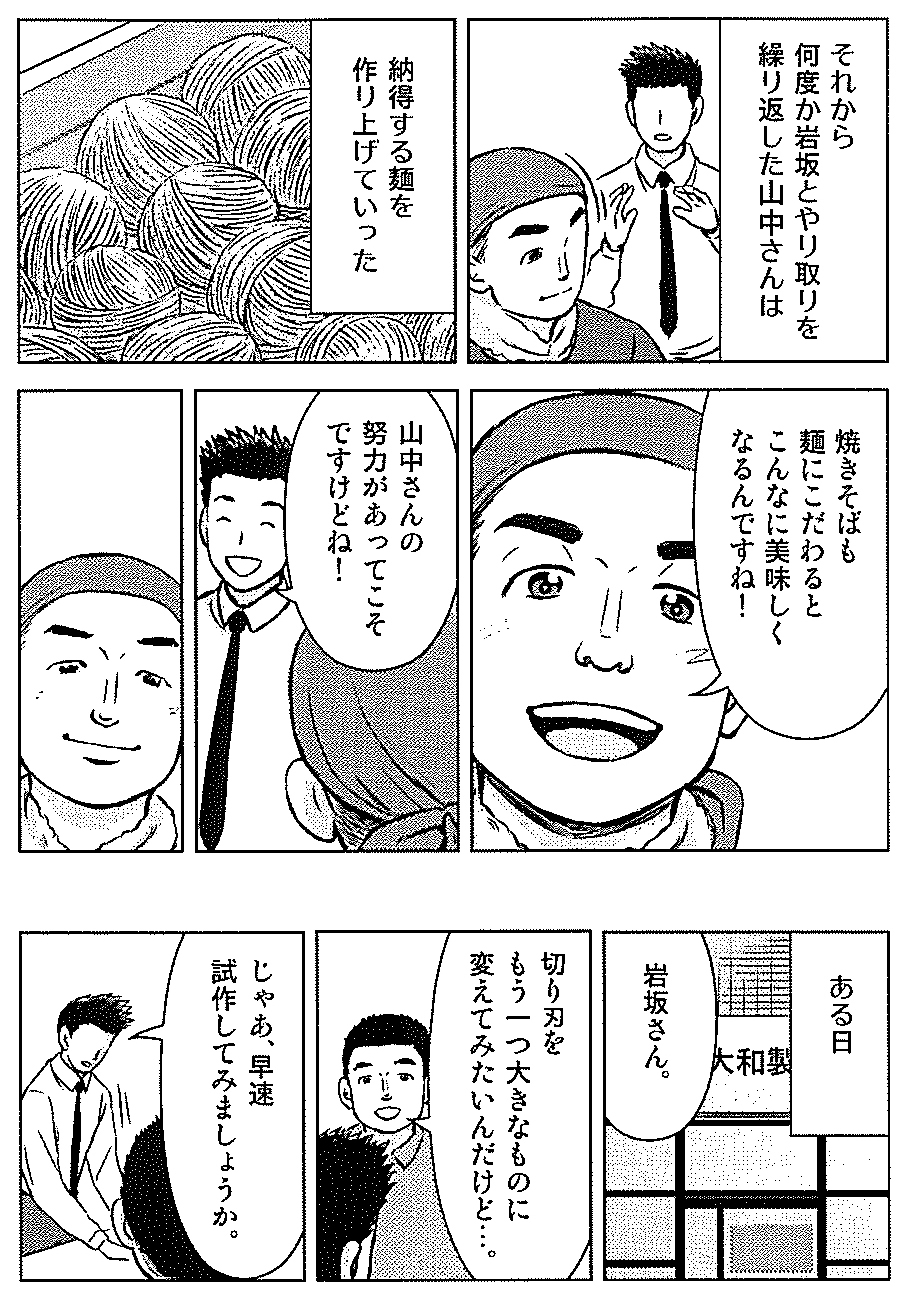 それから何度か岩坂さんとやり取りを繰り返した山中さんは　納得する麺を作り上げていった。　焼きそばも麺にこだわるとこんなに美味しくなるんですね！　山中さんの努力があってこそですけどね！　ある日・・岩坂さん。　切り刃をもう一つ大きなものに変えてみたいんだけど・・。　じゃあ、早速試作してみましょうか。